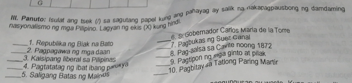 Panuto: Isulat ang tsek (/) sa sagutang papel kung ang pahayag ay salik na nakapagpausbong ng damdaming 
nasyonalismo ng mga Pilipino. Lagyan ng ekis (X) kung hindi, 
6. S Gobernador Carlos Maria de la Torre 
_1. Republika ng Biak na Bato 
_7. Pagbukas ng Suez Canal 
_2. Pagpagawa ng mga daan 
_8. Pag-aalsa sa Cavite noong 1872 
_3. Kaisipang liberal sa Pilipinas 
_9. Pagtipon ng mga ginto at pilak 
_ 
_10. Pagbitay sa Tatlong Paring Martir 
_4. Pagtatatag ng ibat ibang parokya 
_5. Saligang Batas ng Maloos