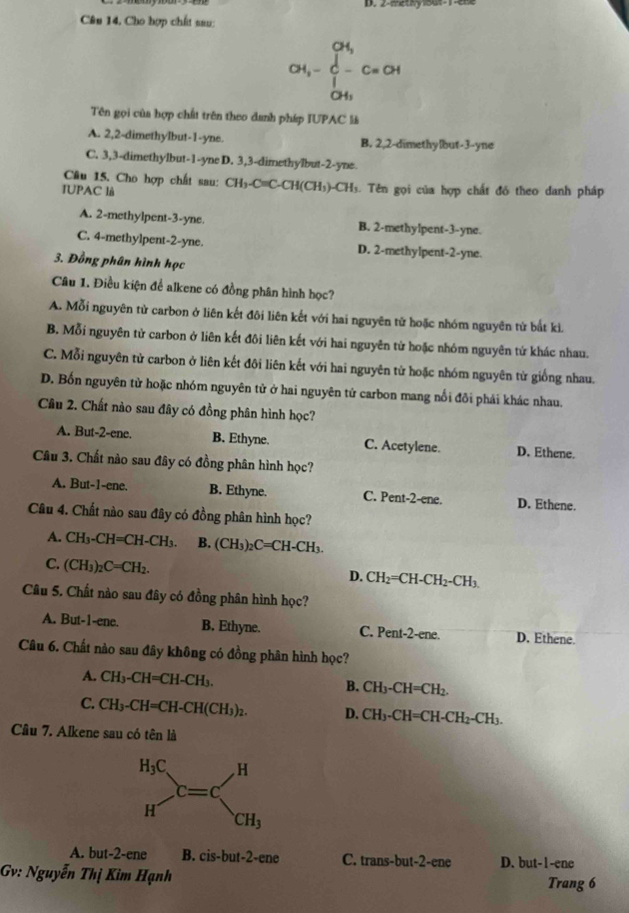 2-methy1out-1-ene
Câu 14. Cho hợp chất sau:
CH_3-C-CH-^OH_O-
Tên gọi của hợp chất trên theo danh pháp IUPAC là
A. 2,2-dimethylbut-1-yne. B. 2,2-dimethylbut-3--yne
C. 3,3-dimethylbut-1-yne D. 3,3-dimethylbut-2-yne.
Câu 15. Cho hợp chất sau: CH_3-Cequiv C-CH(CH_3)-CH_3
IUPAC là 3. Tên gọi của hợp chất đồ theo danh pháp
A. 2-methylpent-3-yne. B. 2-methylpent-3-yne.
C. 4-methylpent-2-yne. D. 2-methylpent-2-yne.
3. Đồng phân hình học
Câu 1. Điều kiện để alkene có đồng phân hình học?
A. Mỗi nguyên từ carbon ở liên kết đôi liên kết với hai nguyên tử hoặc nhóm nguyên tử bắt kì.
B. Mỗi nguyên tử carbon ở liên kết đôi liên kết với hai nguyên từ hoặc nhóm nguyên tử khác nhau.
C. Mỗi nguyên tử carbon ở liên kết đôi liên kết với hai nguyên tử hoặc nhóm nguyên từ giống nhau.
D. Bốn nguyên tử hoặc nhóm nguyên tử ở hai nguyên tử carbon mang nổi đôi phải khác nhau.
Câu 2. Chất nào sau đây có đồng phân hình học?
A. But-2-ene. B. Ethyne. C. Acetylene. D. Ethene.
Câu 3. Chất nào sau đây có đồng phân hình học?
A. But-1-ene. B. Ethyne. C. Pent-2-ene. D. Ethene.
Câu 4. Chất nào sau đây có đồng phân hình học?
A. CH_3-CH=CH-CH_3. B. (CH_3)_2C=CH-CH_3.
C. (CH_3)_2C=CH_2.
D. CH_2=CH-CH_2-CH_3.
Câu 5. Chất nào sau đây có đồng phân hình học?
A. But-1-ene. B. Ethyne. C. Pent-2-ene. D. Ethene.
Câu 6. Chất nào sau đây không có đồng phân hình học?
A. CH_3-CH=CH-CH_3.
B. CH_3-CH=CH_2.
C. CH_3-CH=CH-CH(CH_3)_2.
D. CH_3-CH=CH-CH_2-CH_3.
Câu 7. Alkene sau có tên là
A. but-2-ene B. cis-but-2-ene C. trans-but-2-ene D. but-1-ene
Gv: Nguyễn Thị Kim Hạnh
Trang 6