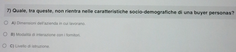 Quale, tra queste, non rientra nelle caratteristiche socio-demografiche di una buyer personas?
A) Dimensioni dell'azienda in cui lavorano.
B) Modalità di interazione con i fornitori.
C) Livello di istruzione.