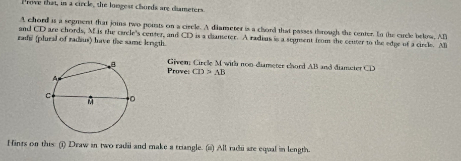 rove that, in a circle, the longest chords are diameters. 
A chord is a segment that joins two points on a circle. A diameter is a chord that passes through the center. In the circle below, All 
and CD are chords, M is the circle's center, and CD is a diameter. A radius is a segment from the center to the edge of a circle. All 
radi (plural of radius) have the same length. 
Given: Circle M with non-diameter chord AB and diameter CD
Prove: CD>AB
Hints on this: (i) Draw in two radii and make a triangle. (ii) All radii are equal in length.