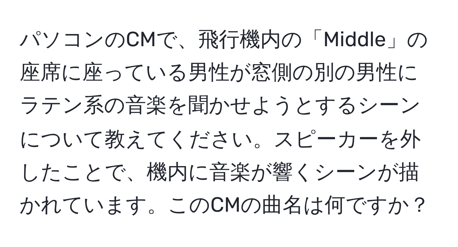 パソコンのCMで、飛行機内の「Middle」の座席に座っている男性が窓側の別の男性にラテン系の音楽を聞かせようとするシーンについて教えてください。スピーカーを外したことで、機内に音楽が響くシーンが描かれています。このCMの曲名は何ですか？