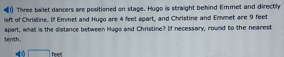 Three ballet dancers are positioned on stage. Hugo is straight behind Emmet and directly 
left of Christine. If Emmet and Hugo are 4 feet apart, and Christine and Emmet are 9 feet
apart, what is the distance between Hugo and Christine? If necessary, round to the nearest 
tenth.
□ f eet