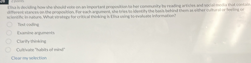 25 2 points
Elisa is deciding how she should vote on an important proposition to her community by reading articles and social media that contain
different stances on the proposition. For each argument, she tries to identify the basis behind them as either cultural or feeling or
scientinc in nature. What strategy for critical thinking is Elisa using to evaluate information?
Text coding
Examine arguments
Clarify thinking
Cultivate "habits of mind"
Clear my selection