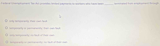 Federal Unemployment Tax Act provides limited payments to workers who have been _terminated from employment through .
only temporanly; their own fault
temporarily or permanently; their own fault
only temporarily; no fault of their own
temporarily or permanently; no fault of their own