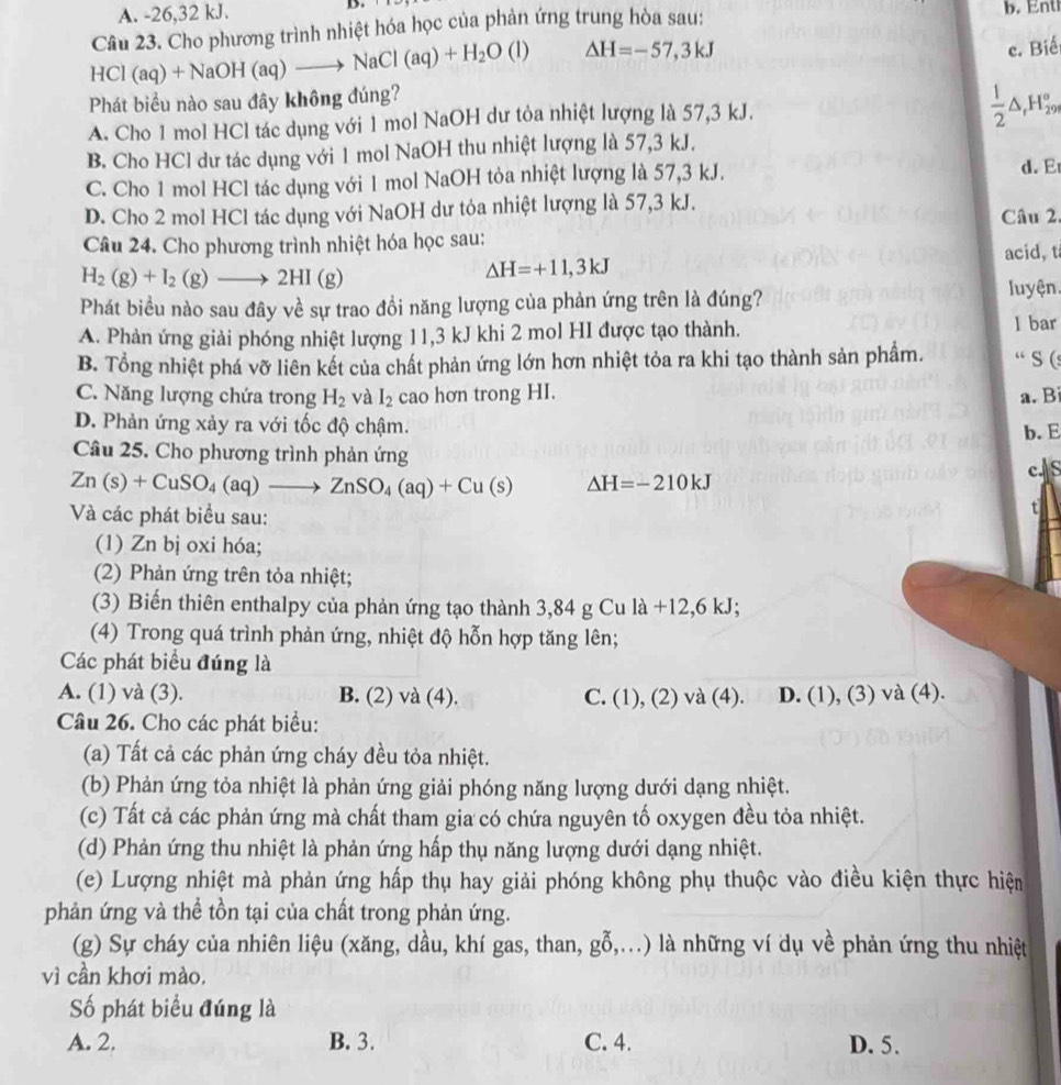 A. -26,32 kJ.
HCl(aq)+NaOH(aq)to NaCl(aq)+H_2O(l) Câu 23. Cho phương trình nhiệt hóa học của phản ứng trung hòa sau: b.    n t
△ H=-57,3kJ c. Biế
Phát biểu nào sau đây không đúng?
A. Cho 1 mol HCl tác dụng với 1 mol NaOH dư tỏa nhiệt lượng là 57,3 kJ.
 1/2 △ _rH_(29)°
B. Cho HCl dư tác dụng với 1 mol NaOH thu nhiệt lượng là 57,3 kJ.
C. Cho 1 mol HCl tác dụng với 1 mol NaOH tỏa nhiệt lượng là 57,3 kJ. d. E
D. Cho 2 mol HCl tác dụng với NaOH dư tỏa nhiệt lượng là 57,3 kJ.
Câu 2.
Câu 24. Cho phương trình nhiệt hóa học sau: acid, t
H_2(g)+I_2(g)to 2HI(g)
△ H=+11,3kJ
Phát biểu nào sau đây về sự trao đồi năng lượng của phản ứng trên là đúng? luyện.
A. Phản ứng giải phóng nhiệt lượng 11,3 kJ khi 2 mol HI được tạo thành.
1 bar
B. Tổng nhiệt phá vỡ liên kết của chất phản ứng lớn hơn nhiệt tỏa ra khi tạo thành sản phẩm. “ S (
C. Năng lượng chứa trong H_2 và I_2 cao hơn trong HI. a. B
D. Phản ứng xảy ra với tốc độ chậm.
b.E
Câu 25. Cho phương trình phản ứng
Zn(s)+CuSO_4(aq)to ZnSO_4(aq)+Cu(s) Delta H=-210kJ
c.S
Và các phát biểu sau:
t
(1) Zn bị oxi hóa;
(2) Phản ứng trên tỏa nhiệt;
(3) Biến thiên enthalpy của phản ứng tạo thành 3,84 g Cu là + 12,6kJ.
(4) Trong quá trình phản ứng, nhiệt độ hỗn hợp tăng lên;
Các phát biểu đúng là
A. (1) và (3). B. (2) và (4). C. (1),(2)va(4). D. (1).( (3) và (4).
Câu 26. Cho các phát biểu:
(a) Tất cả các phản ứng cháy đều tỏa nhiệt.
(b) Phản ứng tỏa nhiệt là phản ứng giải phóng năng lượng dưới dạng nhiệt.
(c) Tất cả các phản ứng mà chất tham gia có chứa nguyên tố oxygen đều tỏa nhiệt.
(d) Phản ứng thu nhiệt là phản ứng hấp thụ năng lượng dưới dạng nhiệt.
(e) Lượng nhiệt mà phản ứng hấp thụ hay giải phóng không phụ thuộc vào điều kiện thực hiện
phản ứng và thể tồn tại của chất trong phản ứng.
(g) Sự cháy của nhiên liệu (xăng, dầu, khí gas, than, gỗ ) () là những ví dụ về phản ứng thu nhiệt
vì cần khơi mào.
ố phát biểu đúng là
A. 2. B. 3. C. 4. D. 5.