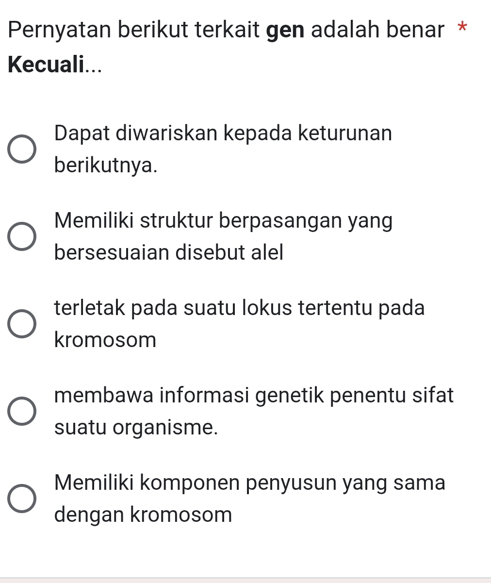 Pernyatan berikut terkait gen adalah benar *
Kecuali...
Dapat diwariskan kepada keturunan
berikutnya.
Memiliki struktur berpasangan yang
bersesuaian disebut alel
terletak pada suatu lokus tertentu pada
kromosom
membawa informasi genetik penentu sifat
suatu organisme.
Memiliki komponen penyusun yang sama
dengan kromosom