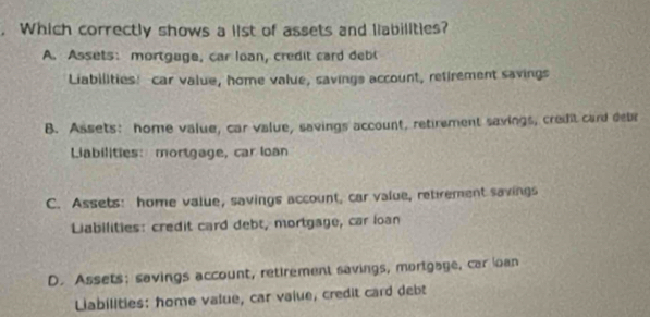 Which correctly shows a list of assets and liabilities?
A. Assets: mortgage, car loan, credit card debl
Liabilities! car value, home value, savings account, refirement savings
B. Assets: home value, car value, savings account, retirement savings, credit card debr
Liabilities: mortgage, car Ioan
C. Assets: home value, savings account, car value, retrement savings
Liabilities: credit card debt, mortgage, car loan
D. Assets; savings account, retirement savings, mortgage, car loan
Liabilities: home value, car vaiue, credit card debt