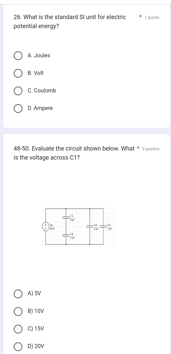 What is the standard SI unit for electric 1 punto
potential energy?
A. Joules
B. Volt
C. Coulomb
D. Ampere
48-50. Evaluate the circuit shown below. What * 3 puntos
is the voltage across C1?
A) 5V
B) 10V
C) 15V
D) 20V