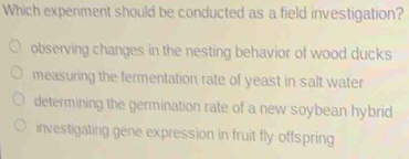 Which experiment should be conducted as a field investigation?
observing changes in the nesting behavior of wood ducks
measuring the fermentation rate of yeast in salt water
determining the germination rate of a new soybean hybrid
investigating gene expression in fruit fly offspring