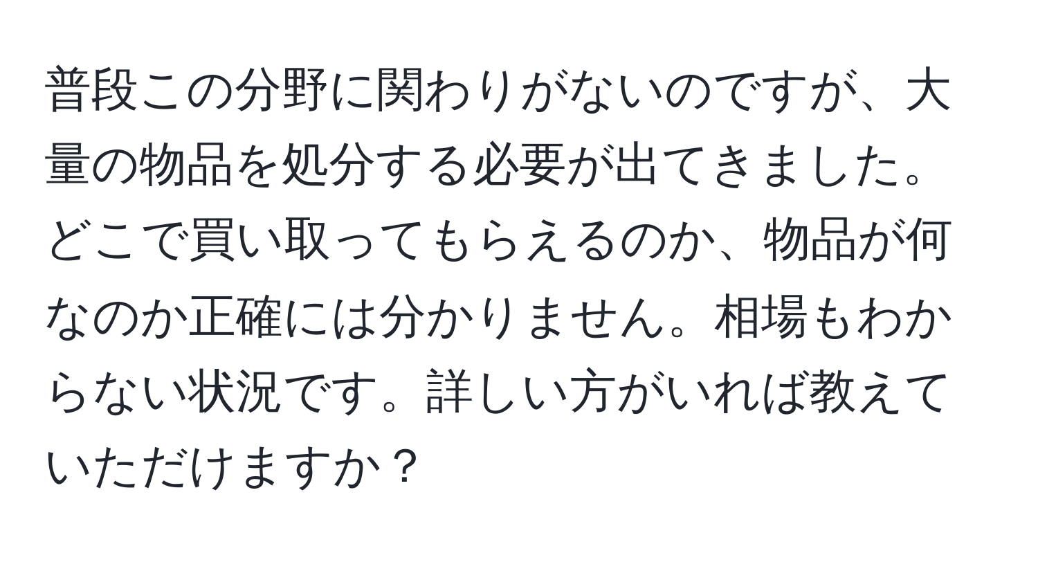 普段この分野に関わりがないのですが、大量の物品を処分する必要が出てきました。どこで買い取ってもらえるのか、物品が何なのか正確には分かりません。相場もわからない状況です。詳しい方がいれば教えていただけますか？