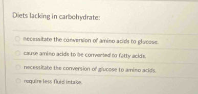 Diets lacking in carbohydrate:
necessitate the conversion of amino acids to glucose.
cause amino acids to be converted to fatty acids.
necessitate the conversion of glucose to amino acids.
require less fluid intake.