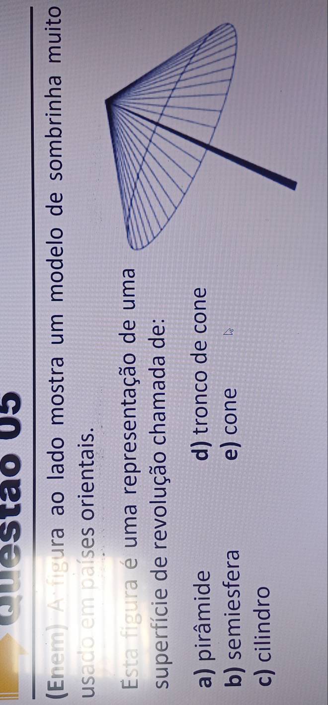 (Enem) A figura ao lado mostra um modelo de sombrinha muito
usado em países orientais.
Esta figura é uma representação de uma
superfície de revolução chamada de:
a) pirâmide d) tronco de cone
b) semiesfera e) cone
c) cilindro