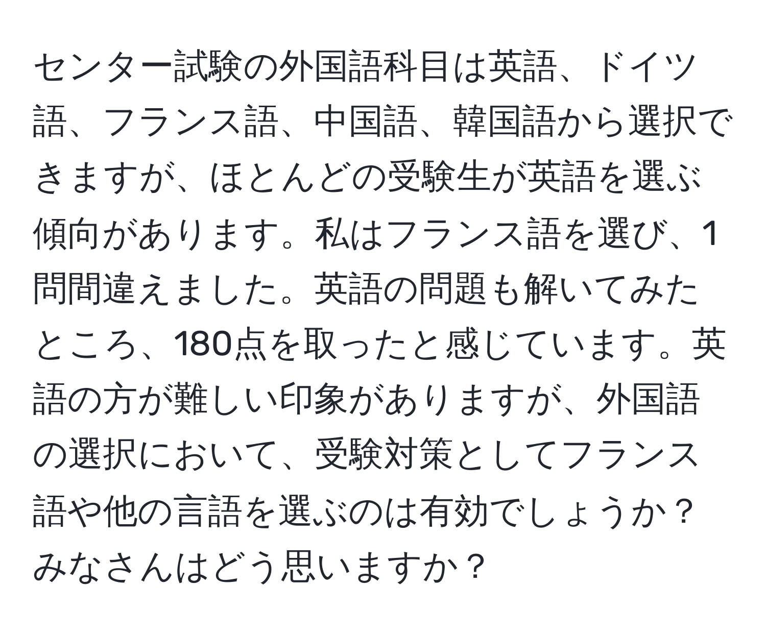 センター試験の外国語科目は英語、ドイツ語、フランス語、中国語、韓国語から選択できますが、ほとんどの受験生が英語を選ぶ傾向があります。私はフランス語を選び、1問間違えました。英語の問題も解いてみたところ、180点を取ったと感じています。英語の方が難しい印象がありますが、外国語の選択において、受験対策としてフランス語や他の言語を選ぶのは有効でしょうか？みなさんはどう思いますか？