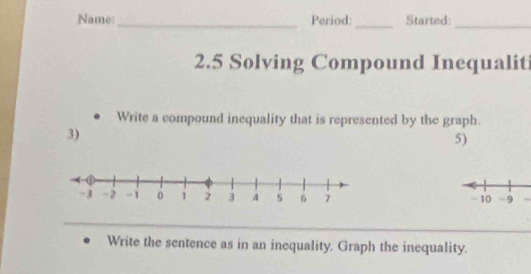 Name:_ Period: _Started:_ 
2.5 Solving Compound Inequaliti 
Write a compound inequality that is represented by the graph. 
3) 
5) 
~ 10 -9
Write the sentence as in an inequality. Graph the inequality.