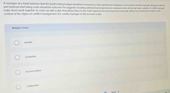 A manager at a bank believes that the bank's hiring budget should be increased so that experienced employees can be hired. Another manager disagrees with her
and believes that hiring costs should be reduced. He suggests recruiting talented but inexperienced employees who will accept lower salaries. A conflict manager
helps them work together to come up with a plan that allows them to hire both experienced and inexperienced people without increasing their budget. In the
context of the styles of conflict management, the conflict manager in this scenario is a(n)
Multiple Choice
avoider.
competitor
accommodator
collaborator