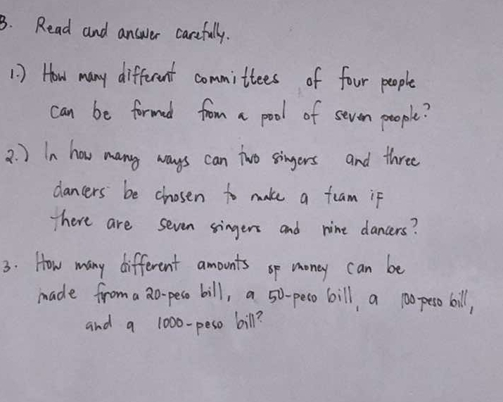 Read and answer carefully. 
1 ) How many different committees of four people 
can be formad from a pool of sevon people? 
2. ) In how many ways can two singers and three 
dancers be chosen to make a feam if 
There are seven singers and nine dancers? 
3. How many different amounts op money can be 
made from a 2o- peso bill, a 50-peso bill, a p0o peso bill, 
and a 1000-peso bill?