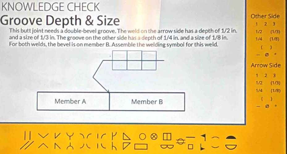 KNOWLEDGE CHECK 
Groove Depth & Size 
Other Side
1 2 3
This butt joint needs a double-bevel groove. The weld on the arrow side has a depth of 1/2 in. 1/2 (1/3)
and a size of 1/3 in. The groove on the other side has a depth of 1/4 in. and a size of 1/8 in. 1/4 (1/8) 
For both welds, the bevel is on member B. Assemble the welding symbol for this weld. 
 ) 
a 
Arrow Side
1 2 3
1/2 (1/3)
1/4 (1/8)
)