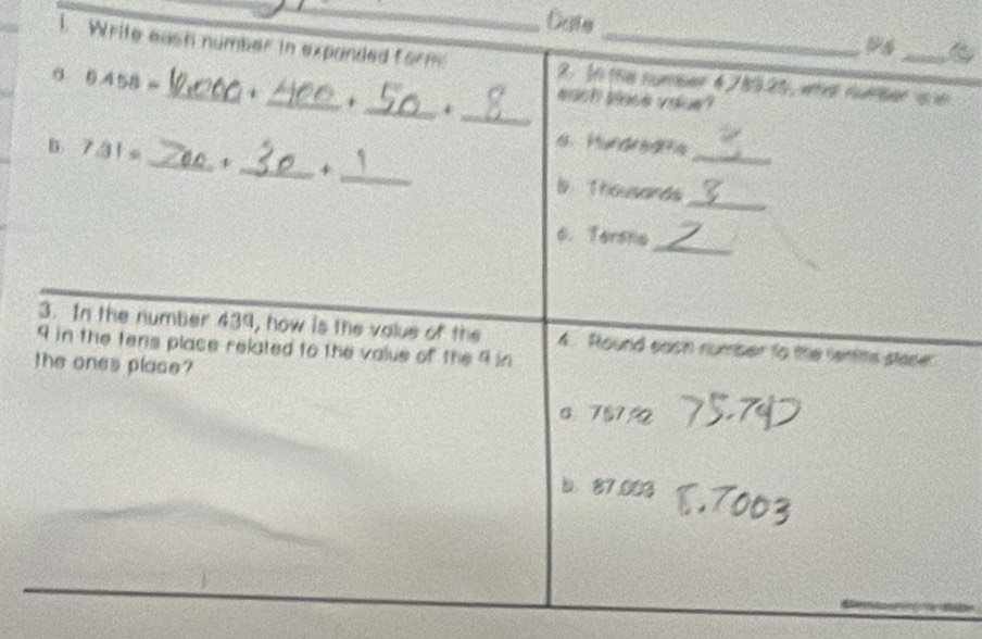Date
ps
l Write eash number in expanded form 2. In the nymber 6 7 8325, whet nmber i ne
_
_
0 0.4 58 =_ + _+
each blase voue?
_
B. 7.31 。 ___. Thousands_
+
_
6. Tershe
3. In the number 439, how is the value of the
9 in the tens place related to the value of the 9 in 4. Round eash number to the rentts staser
the ones place?
c 75792
b. 87.003