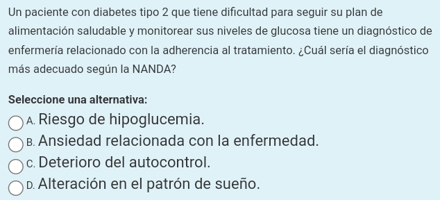 Un paciente con diabetes tipo 2 que tiene dificultad para seguir su plan de
alimentación saludable y monitorear sus niveles de glucosa tiene un diagnóstico de
enfermería relacionado con la adherencia al tratamiento. ¿Cuál sería el diagnóstico
más adecuado según la NANDA?
Seleccione una alternativa:
A. Riesgo de hipoglucemia.
B. Ansiedad relacionada con la enfermedad.
c. Deterioro del autocontrol.
D. Alteración en el patrón de sueño.