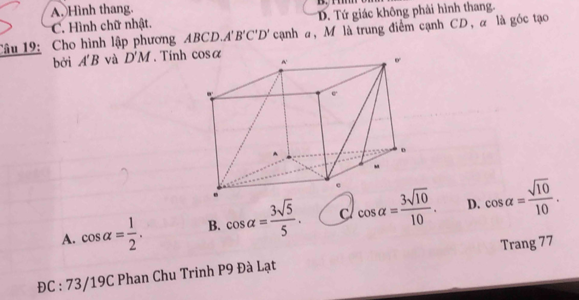 A. Hình thang.
C. Hình chữ nhật. D. Tứ giác không phải hình thang.
Câu 19: Cho hình lập phương ABCD.. A'B'C'D' cạnh a, M là trung điểm cạnh CD, α là góc tạo
bởi A'B và D'M. Tính
A. cos alpha = 1/2 .
B. cos alpha = 3sqrt(5)/5 . C cos alpha = 3sqrt(10)/10 . D. cos alpha = sqrt(10)/10 .
Trang 77
ĐC : 73/19C Phan Chu Trinh P9 Đà Lạt