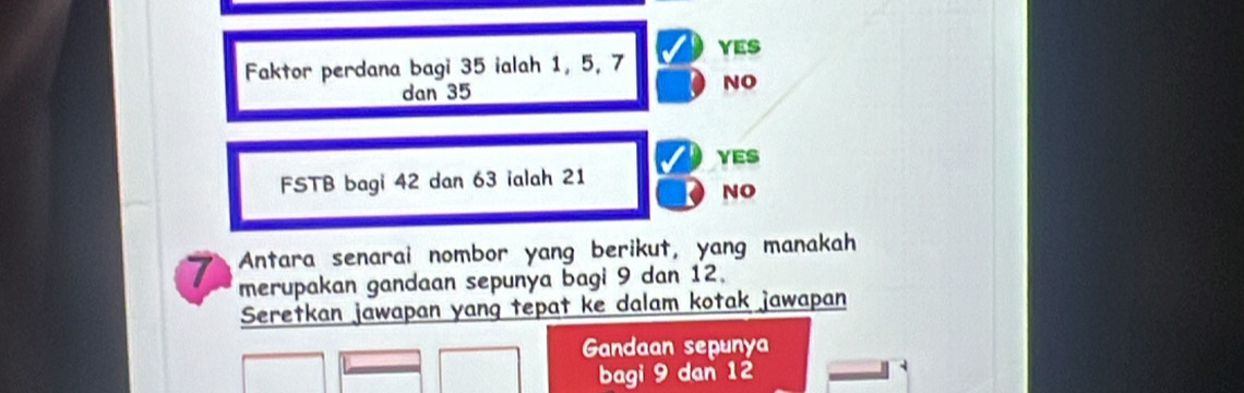 Faktor perdana bagi 35 ialah 1, 5, 7 YES
dan 35 NO
YES
FSTB bagi 42 dan 63 ialah 21
NO
7 Antara senarai nombor yang berikut, yang manakah
merupakan gandaan sepunya bagi 9 dan 12.
Seretkan jawapan yang tepat ke dalam kotak jawapan
Gandaan sepunya
bagi 9 dan 12