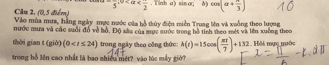 alpha =frac 5; 0 . Tính a) sin α; b) cos (alpha + π /3 )
Câu 2. (0,5 điểm) 
Vào mùa mưa, hằng ngày mực nước của hồ thủy điện miền Trung lên và xuống theo lượng 
nước mưa và các suối đồ về hồ. Độ sâu của mực nước trong hồ tính theo mét và lên xuống theo 
thời gian t (giờ) (0 trong ngày theo công thức: h(t)=15cos ( π t/7 )+132. Hỏi mực nước 
trong hồ lên cao nhất là bao nhiều mét? vào lúc mấy giờ?