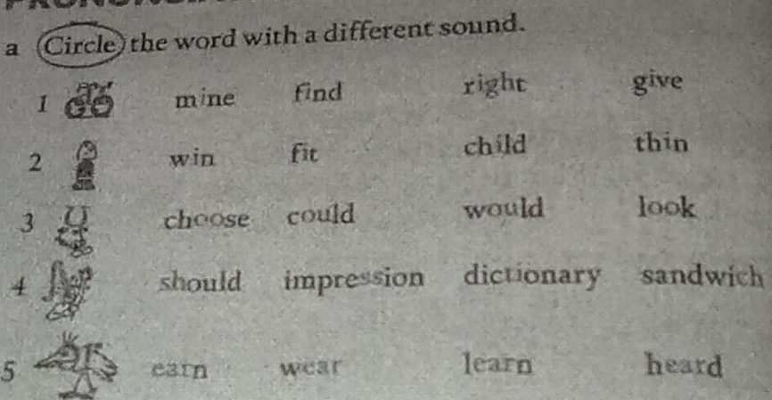 a (Circle) the word with a different sound. 
1 mine find right 
give 
2 win fit child 
thin 
3 choose could would look 
4 should impression dictionary sandwich 
5 earn wear learn heard