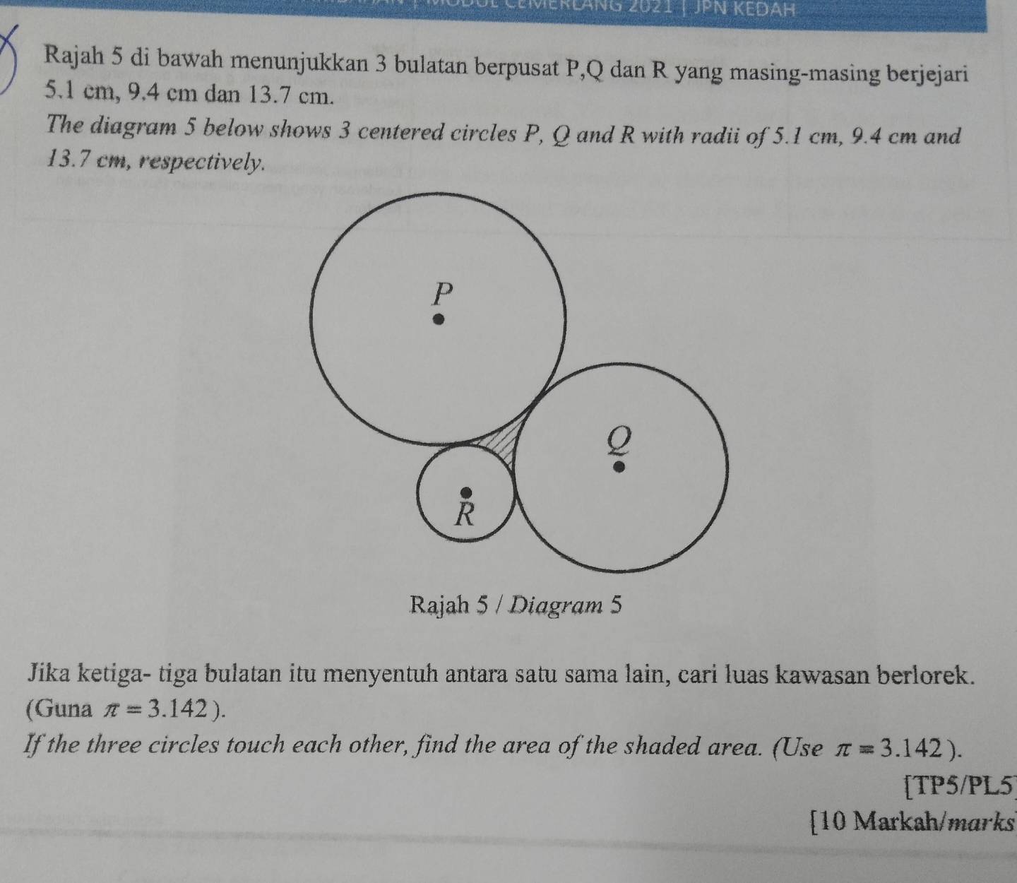 ZMerläng 2021 | JPN KedáH 
Rajah 5 di bawah menunjukkan 3 bulatan berpusat P, Q dan R yang masing-masing berjejari
5.1 cm, 9.4 cm dan 13.7 cm. 
The diagram 5 below shows 3 centered circles P, Q and R with radii of 5.1 cm, 9.4 cm and
13.7 cm, respectively.
P
Q
R
Rajah 5 / Diagram 5 
Jika ketiga- tiga bulatan itu menyentuh antara satu sama lain, cari luas kawasan berlorek. 
(Guna π =3.142). 
If the three circles touch each other, find the area of the shaded area. (Use π =3.142). 
[TP5/PL5] 
[10 Markah/marks