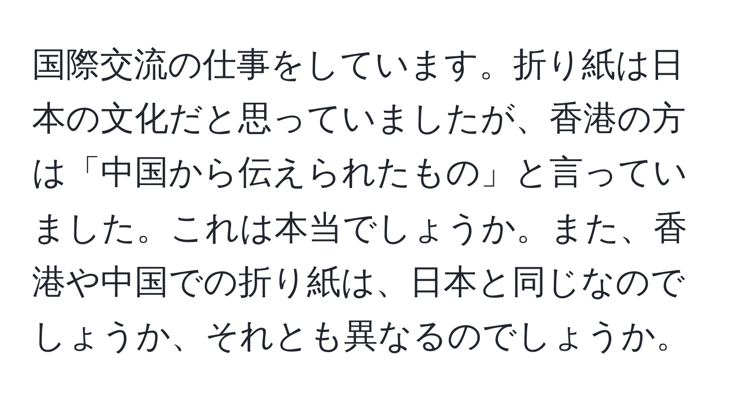 国際交流の仕事をしています。折り紙は日本の文化だと思っていましたが、香港の方は「中国から伝えられたもの」と言っていました。これは本当でしょうか。また、香港や中国での折り紙は、日本と同じなのでしょうか、それとも異なるのでしょうか。