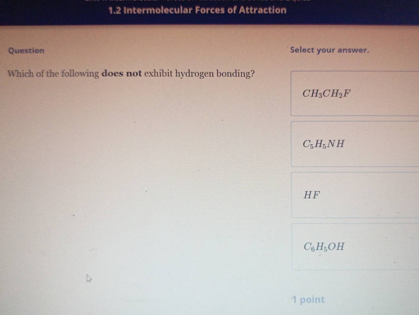 1.2 Intermolecular Forces of Attraction
Question Select your answer.
Which of the following does not exhibit hydrogen bonding?
CH_3CH_2F
C_5H_5NH
HF
C_6H_5OH
'1 point