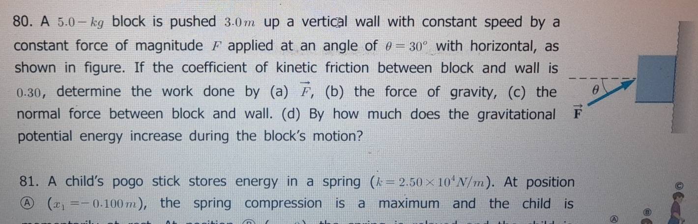 A 5.0—kg block is pushed 3.0m up a vertical wall with constant speed by a 
constant force of magnitude F applied at an angle of θ =30° with horizontal, as 
shown in figure. If the coefficient of kinetic friction between block and wall is
0.30, determine the work done by (a) vector F , (b) the force of gravity, (c) the 
normal force between block and wall. (d) By how much does the gravitational 
potential energy increase during the block's motion? 
81. A child's pogo stick stores energy in a spring (k=2.50* 10^4N/m). At position 
C 
Ⓐ (x_1=-0.100m) , the spring compression is a maximum and the child is 
⑧