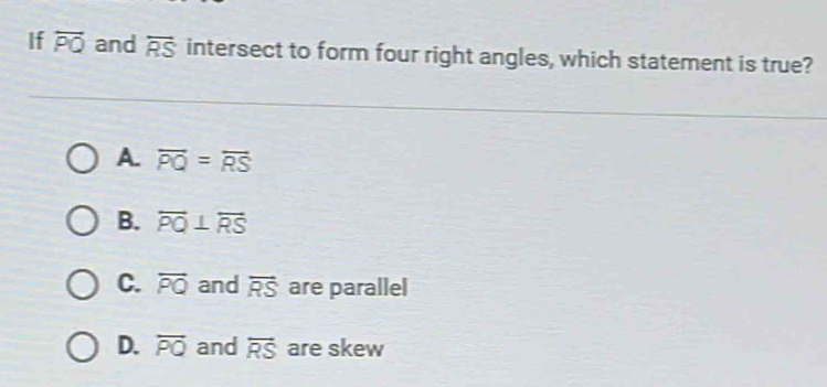 If overleftrightarrow PQ and overleftrightarrow RS intersect to form four right angles, which statement is true?
A. overline PQ=overline RS
B. overleftrightarrow PQ⊥ overleftrightarrow RS
C. overleftrightarrow PQ and overleftrightarrow RS are parallel
D. overline PQ and overleftrightarrow RS are skew