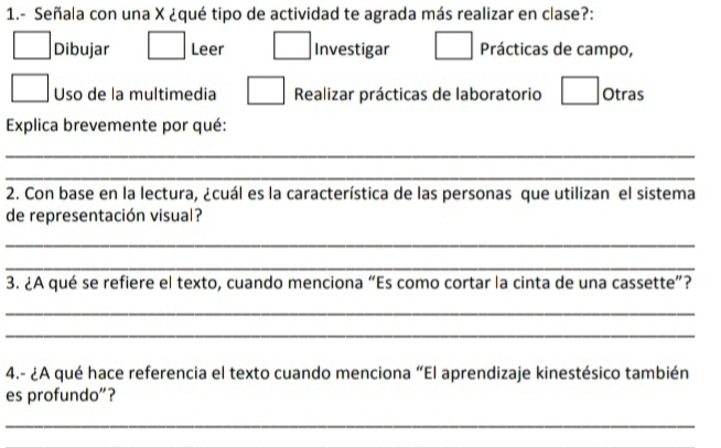 1.- Señala con una X ¿qué tipo de actividad te agrada más realizar en clase?:
□ Dibujar □ Leer □ Investigar □ Prácticas de campo,
□ Uso de la multimedia □ Realizar prácticas de laboratorio □ Otras
Explica brevemente por qué:
_
_
2. Con base en la lectura, ¿cuál es la característica de las personas que utilizan el sistema
de representación visual?
_
_
3. ¿A qué se refiere el texto, cuando menciona “Es como cortar la cinta de una cassette”?
_
_
4.- ¿A qué hace referencia el texto cuando menciona “El aprendizaje kinestésico también
es profundo”?
_