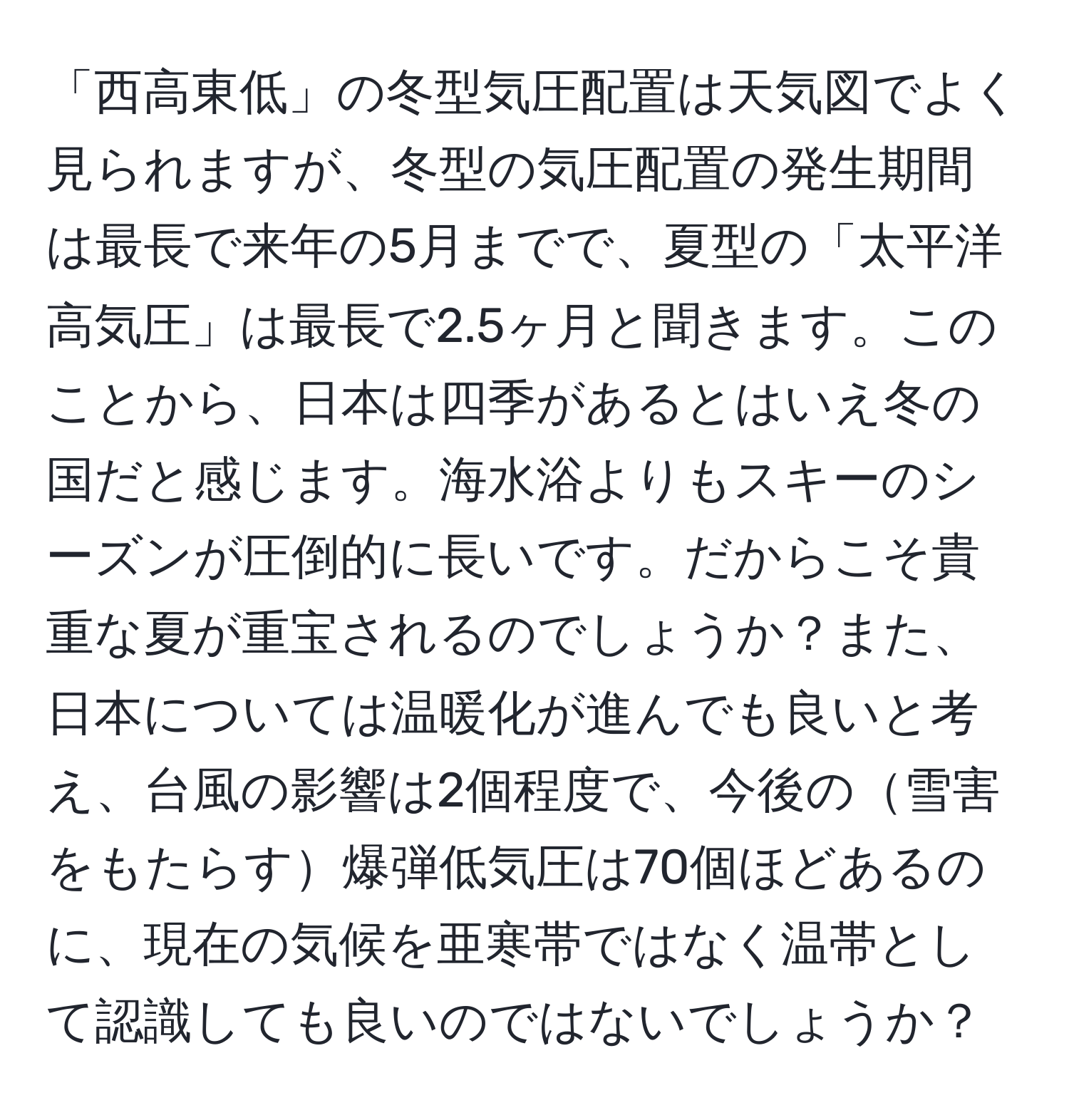 「西高東低」の冬型気圧配置は天気図でよく見られますが、冬型の気圧配置の発生期間は最長で来年の5月までで、夏型の「太平洋高気圧」は最長で2.5ヶ月と聞きます。このことから、日本は四季があるとはいえ冬の国だと感じます。海水浴よりもスキーのシーズンが圧倒的に長いです。だからこそ貴重な夏が重宝されるのでしょうか？また、日本については温暖化が進んでも良いと考え、台風の影響は2個程度で、今後の雪害をもたらす爆弾低気圧は70個ほどあるのに、現在の気候を亜寒帯ではなく温帯として認識しても良いのではないでしょうか？