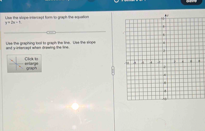 save 
Use the slope-intercept form to graph the equation
y=2x-1. 
Use the graphing tool to graph the line. Use the slope 
and y-intercept when drawing the line. 
Click to 
enlarge 
graph