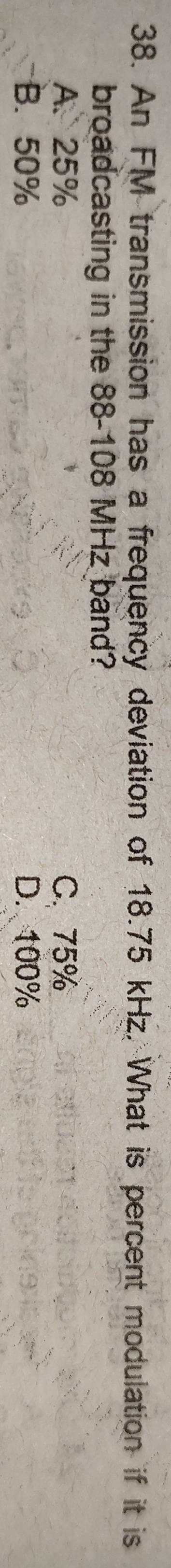 An FM transmission has a frequency deviation of 18.75 kHz. What is percent modulation if it is
broadcasting in the 88-108 MHz band?
A. 25% C. 75%
B. 50% D. 100%