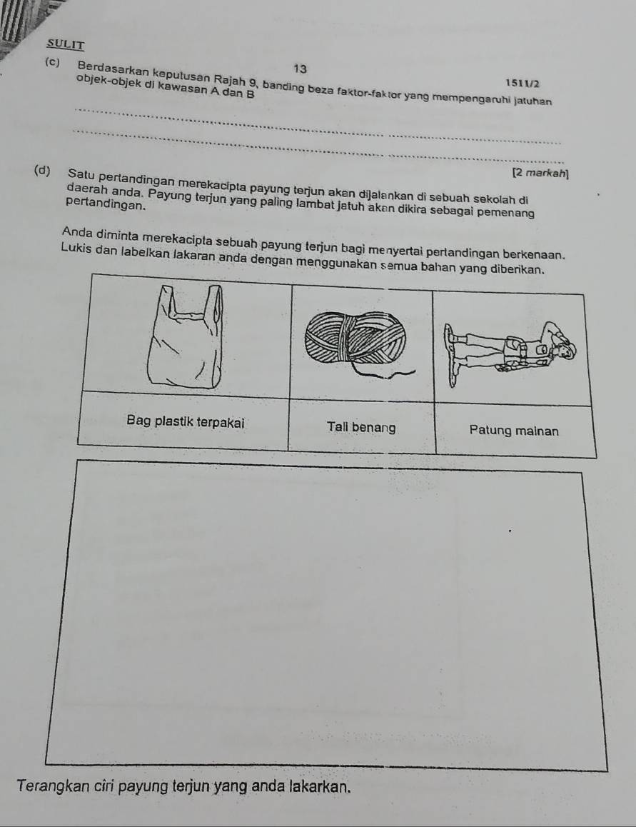 SULIT 
13 
(c) Berdasarkan keputusan Rajah 9, banding beza faktor-faktor yang mempengaruhi jatuhan 
1511/2 
objek-objek di kawasan A dan B
_ 
_ 
[2 markah] 
(d) Satu pertandingan merekacípta payung terjun akan dijalankan di sebuah sekolah di 
daerah anda. Payung terjun yang paling lambat jatuh akan dikira sebagai pemenang 
pertandingan. 
Anda diminta merekacipta sebuah payung terjun bagi menyertal perlandingan berkenaan. 
Lukis dan labelkan lakaran anda dengan menggunakan semua bahan yang diberikan. 
Terangkan cîri payung terjun yang anda lakarkan.