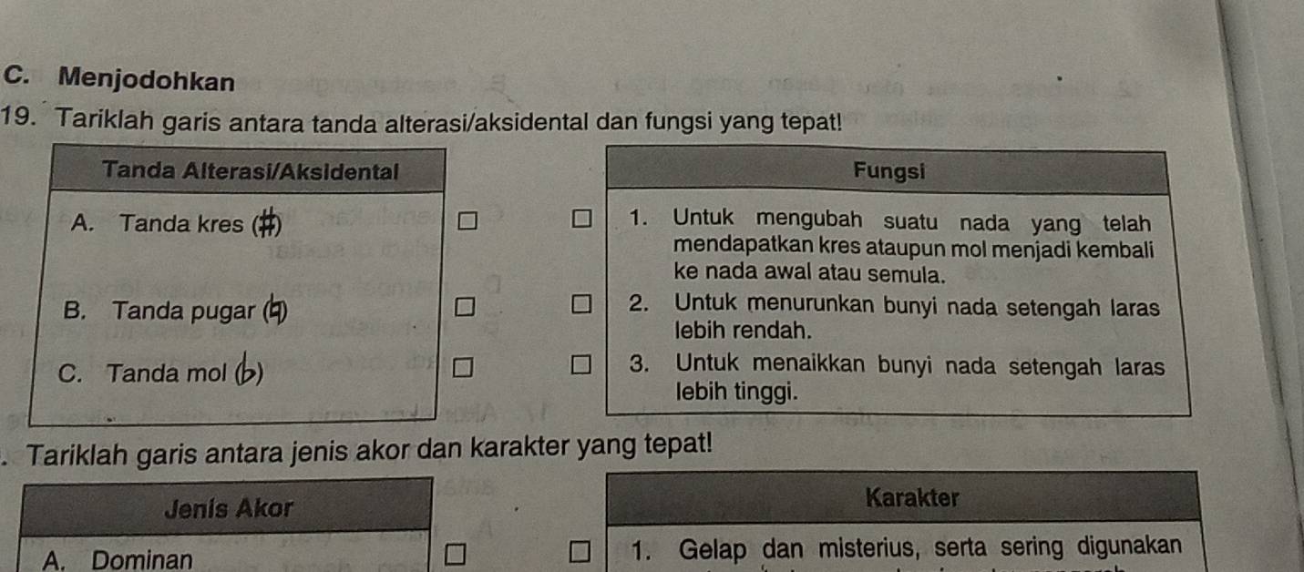 C. Menjodohkan
19. Tariklah garis antara tanda alterasi/aksidental dan fungsi yang tepat!
Tanda Alterasi/Aksidental Fungsi
A. Tanda kres (#)
1. Untuk mengubah suatu nada yang telah
mendapatkan kres ataupun mol menjadi kembali
ke nada awal atau semula.
B. Tanda pugar (4)
2. Untuk menurunkan bunyi nada setengah laras
lebih rendah.
C. Tanda mol ( )
3. Untuk menaikkan bunyi nada setengah laras
lebih tinggi.
. Tariklah garis antara jenis akor dan karakter yang tepat!
Jenis Akor
Karakter
A. Dominan 1. Gelap dan misterius, serta sering digunakan