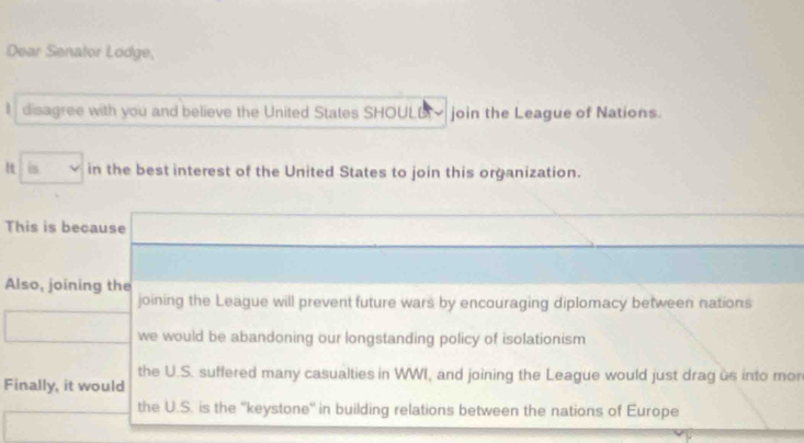 Dear Senator Lodge,
I disagree with you and believe the United States SHOULD join the League of Nations.
is in the best interest of the United States to join this organization.
This is because
Also, joining the
joining the League will prevent future wars by encouraging diplomacy between nations
we would be abandoning our longstanding policy of isolationism
the U.S. suffered many casualties in WWI, and joining the League would just drag us into mon
Finally, it would
the U.S. is the ''keystone'' in building relations between the nations of Europe