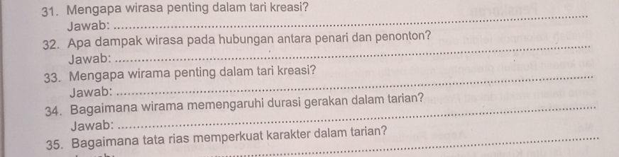 Mengapa wirasa penting dalam tari kreasi? 
Jawab: 
_ 
_ 
32. Apa dampak wirasa pada hubungan antara penari dan penonton? 
Jawab: 
33. Mengapa wirama penting dalam tari kreasi? 
Jawab: 
34. Bagaimana wirama memengaruhi durasi gerakan dalam tarian? 
Jawab: 
35. Bagaimana tata rias memperkuat karakter dalam tarian?