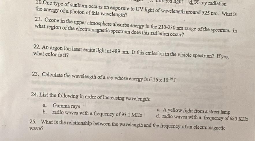 mrared light d. X -ray radiation
20.One type of sunburn occurs on exposure to UV light of wavelength around 325 nm. What is
the energy of a photon of this wavelength?
21. Ozone in the upper atmosphere absorbs energy in the 210-230 nm range of the spectrum. In
what region of the electromagnetic spectrum does this radiation occur?
22. An argon ion laser emits light at 489 nm. Is this emission in the visible spectrum? If yes,
what color is it?
23. Calculate the wavelength of a ray whose energy is 6.16* 10^(-19)J. 
24. List the following in order of increasing wavelength:
a. Gamma rays c. A yellow light from a street lamp
b. radio waves with a frequency of 93.1 MHz d. radio waves with a frequency of 680 KHz
25. What is the relationship between the wavelength and the frequency of an electromagnetic
wave?