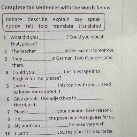 Complete the sentences with the words below. 
debate describe explain say speak 
spoke tell told translate translated 
1 What did you _? Could you repeat 
that, please? 
2 The teacher _us the exam is tomorrow. 
3 They _in German. I didn't understand 
them. 
4 Could you _this message into 
English for me, please? 
5 I won't _this topic with you. I need 
to know more about it. 
6 Give details. Use adjectives to_ 
the object. 
7 Please _your opinion. Give reasons. 
8 He _the poem into Portuguese for us. 
9 My aunt can _Chinese very well. 
10 I can't _you the plan. It's a surprise!