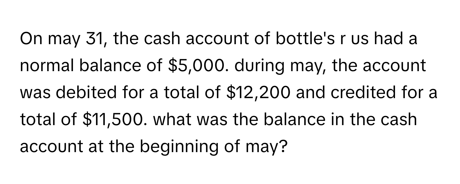 On may 31, the cash account of bottle's r us had a normal balance of $5,000. during may, the account was debited for a total of $12,200 and credited for a total of $11,500. what was the balance in the cash account at the beginning of may?