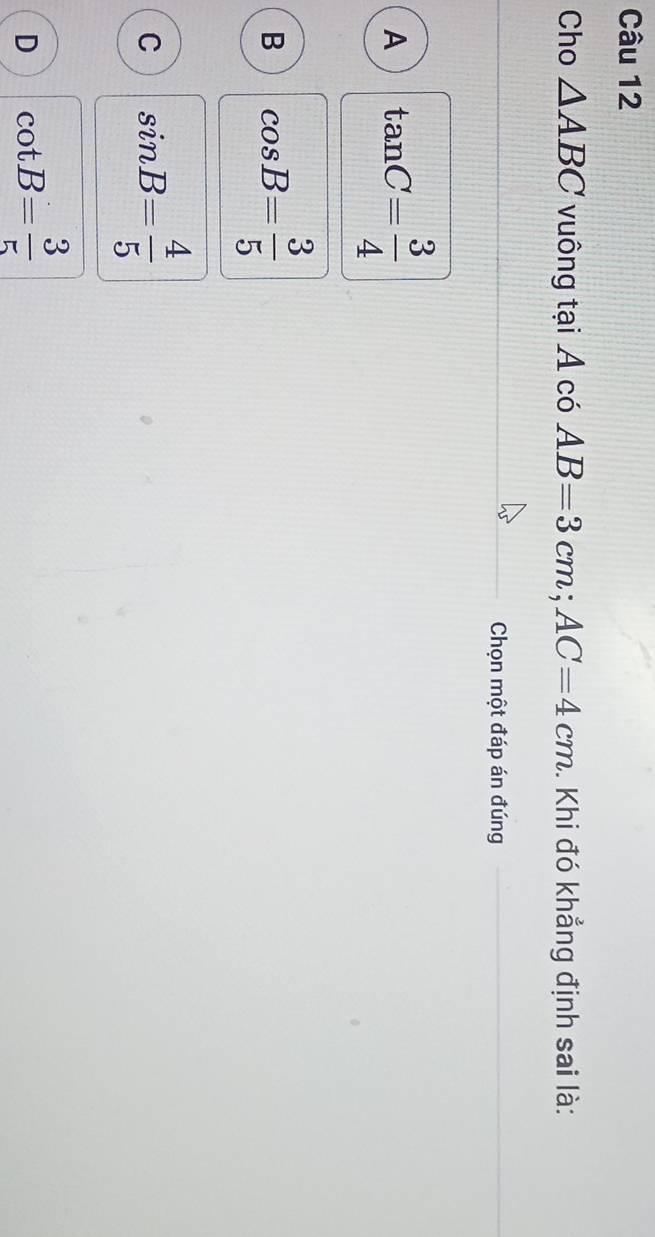 Cho △ ABC vuông tại A có AB=3cm; AC=4cm. Khi đó khẳng định sai là:
Chọn một đáp án đúng
A tan C= 3/4 
B cos B= 3/5 
C sin B= 4/5 
D cot B= 3/5 