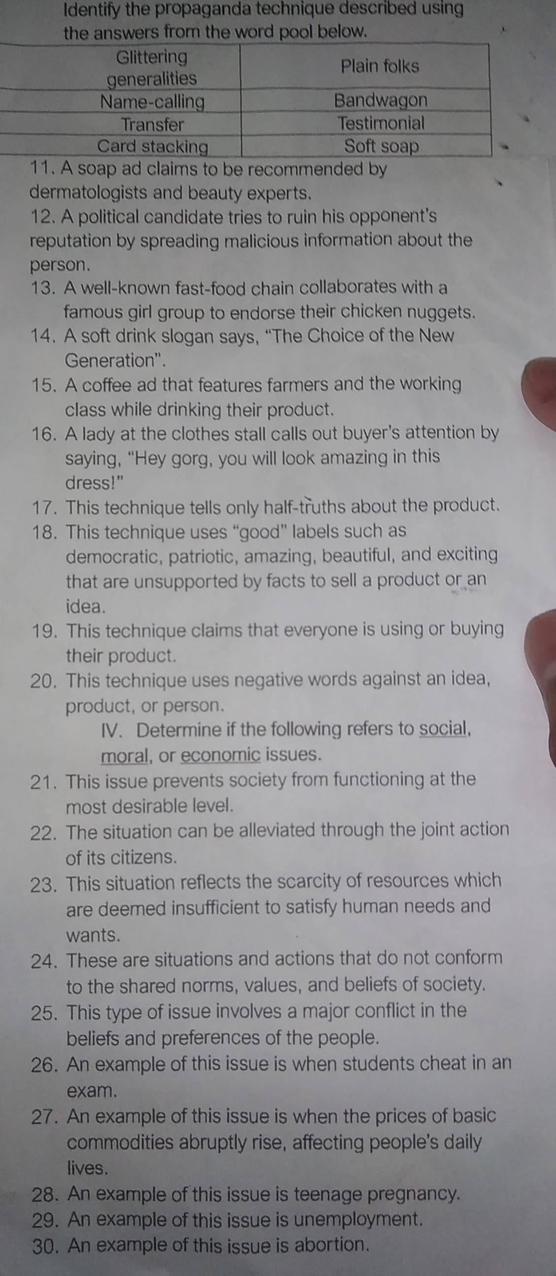 Identify the propaganda technique described using 
e answers from the word pool below. 
11. A soap ad claims to be recommended by 
dermatologists and beauty experts. 
12. A political candidate tries to ruin his opponent's 
reputation by spreading malicious information about the 
person. 
13. A well-known fast-food chain collaborates with a 
famous girl group to endorse their chicken nuggets. 
14. A soft drink slogan says, “The Choice of the New 
Generation". 
15. A coffee ad that features farmers and the working 
class while drinking their product. 
16. A lady at the clothes stall calls out buyer's attention by 
saying, “Hey gorg, you will look amazing in this 
dress!" 
17. This technique tells only half-truths about the product. 
18. This technique uses “good” labels such as 
democratic, patriotic, amazing, beautiful, and exciting 
that are unsupported by facts to sell a product or an 
idea. 
19. This technique claims that everyone is using or buying 
their product. 
20. This technique uses negative words against an idea, 
product, or person. 
IV. Determine if the following refers to social, 
moral, or economic issues. 
21. This issue prevents society from functioning at the 
most desirable level. 
22. The situation can be alleviated through the joint action 
of its citizens. 
23. This situation reflects the scarcity of resources which 
are deemed insufficient to satisfy human needs and 
wants. 
24. These are situations and actions that do not conform 
to the shared norms, values, and beliefs of society. 
25. This type of issue involves a major conflict in the 
beliefs and preferences of the people. 
26. An example of this issue is when students cheat in an 
exam. 
27. An example of this issue is when the prices of basic 
commodities abruptly rise, affecting people's daily 
lives. 
28. An example of this issue is teenage pregnancy. 
29. An example of this issue is unemployment. 
30. An example of this issue is abortion.
