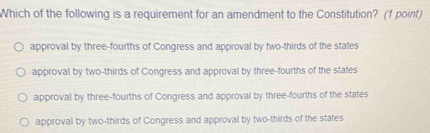 Which of the following is a requirement for an amendment to the Constitution? (1 point)
approval by three-fourths of Congress and approval by two-thirds of the states
approval by two-thirds of Congress and approval by three-fourths of the states
approval by three-fourths of Congress and approval by three-fourths of the states
approval by two-thirds of Congress and approval by two-thirds of the states