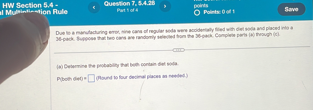 HW Section 5.4 - Question 7, 5.4.28 > 
< 
al Multiplication Rule Part 1 of 4 points Save 
Points: 0 of 1 
Due to a manufacturing error, nine cans of regular soda were accidentally filled with diet soda and placed into a
36 -pack. Suppose that two cans are randomly selected from the 36 -pack. Complete parts (a) through (c). 
(a) Determine the probability that both contain diet soda.
P(bothdiet)=□ (Round to four decimal places as needed.)