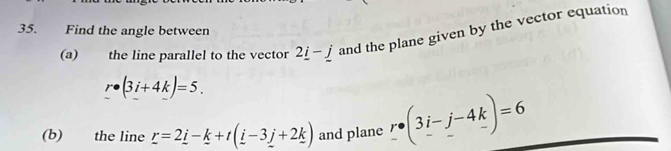 Find the angle between 
(a) the line parallel to the vector 2_ i-_ j and the plane given by the vector equation
r· (3i+4k)=5. 
(b) the line r=2_ i-k+t(_ i-3_ j+2k) and plane _ r· (3i-j-4k)=6