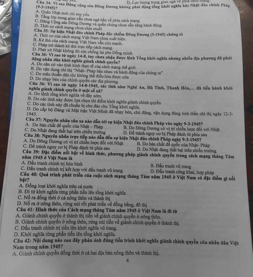 D. Lực lượng trung gian ngà về phía cácn mạng
Câu 34: Vì sao Đảng cộng sản Đông Dương không phát động tổng khởi nghĩa khi Nhật đảo chính Pháp
(9-3-1945)?
A. Quân Nhật mới chỉ suy yếu
B. Tằng lớp trung gian vẫn chưa ngả hằn về phía cách mạng
C. Đảng Cộng sản Đông Dương và quần chúng chưa sẵn sàng hành động
D. Thời cơ cách mạng chưa chín muồi
Câu 35: Sự kiện Nhật đảo chính Pháp độc chiếm Đông Dương (3-1945) chứng tỏ
A. Thời cơ của cách mạng Việt Nam chưa xuất hiện.
B. Kẻ thù của cách mạng Việt Nam vẫn còn mạnh.
C. Pháp trở thành kẻ thù trực tiếp cách mạng.
D. Phát xít Nhật không đủ sức chống lại phe Đồng minh.
Câu 36: Vì sao từ ngày 14-8, tuy chưa nhận được lệnh Tổng khởi nghĩa nhưng nhiều địa phương đã phát
động nhân dân khởi nghĩa giành chính quyền?
A. Do căn cứ vào tình hình thực tế của cách mạng thế giới.
B. Do vận dụng chỉ thị “Nhật- Pháp bắn nhau và hành động của chúng ta”
C. Do mâu thuẫn dân tộc không thể điều hòa được nữa
D. Do nhạy bén của chính quyền các địa phương
Câu 36: Vì sao từ ngày 14-8-1945, các tỉnh như Nghệ An, Hà Tĩnh, Thanh Hóa,... đã tiến hành khởi
nghĩa giành chính quyền ở một số xã?
A. Do lệnh tổng khởi nghĩa về đây sớm.
B. Do các tỉnh này được lựa chọn thí điểm khởi nghĩa giành chính quyền.
C. Do các tỉnh này đã chuẩn bị chu đáo cho Tổng khởi nghĩa.
D. Do cấp bộ Đảng và Mặt trận Việt Minh đã nhạy bén, chủ động, vận dụng đúng tinh thần chỉ thị ngày 12-3-
1945.
Câu 37: Nguyên nhân sâu xa nào dẫn tới sự kiện Nhật đảo chính Pháp vào ngày 9-3-1945?
A. Do bản chất đế quốc của Nhật - Pháp B. Dọ Đông Dương có vị trí chiến lược đối với Nhật
C. Do Nhật đang thất bại trên chiến trường D. Đề tránh nguy cơ bị Pháp đánh từ phía sau
Câu 38: Nguyên nhân trực tiếp nào dẫn đến sự kiện Nhật đảo chính Pháp ngày 9-3-1945?
A. Do Đông Dương có vị trí chiến lược đối với Nhật B. Do bản chất đế quốc của Nhật- Pháp
C. Để tránh nguy cơ bị Pháp đánh từ phía sau D. Do Nhật đang thất bại trên chiến trường
Câu 39: Đặc điểm nổi bật về hình thức, phương pháp giành chính quyền trong cách mạng tháng Tám
năm 1945 ở Việt Nam là
A. Đấu tranh chính trị hòa bình
B. Đấu tranh vũ trang
C. Đấu tranh chính trị kết hợp với đấu tranh vũ trang  D. Đấu tranh công khai, hợp pháp
Câu 40: Quá trình phát triển của cuộc cách mạng tháng Tám năm 1945 ở Việt Nam có đặc điểm gì nổi
bật?
A. Đồng loạt khởi nghĩa trên cả nước
B. Đi từ khởi nghĩa từng phần tiến lên tổng khởi nghĩa
C. Nổ ra đồng thời ở cả nông thôn và thành thị
D. Nổ ra ở nồng thôn, rừng núi rồi phát triển về đồng bằng, đô thị
Câu 41: Hình thức của Cách mạng tháng Tám năm 1945 ở Việt Nam là đi từ
A. Giành chính quyền ở thành thị tiến về giành chính quyền ở nông thôn.
B. Giành chính quyền ở nông thôn, rừng núi tiến về giành chính quyền ở thành thị.
C. Đấu tranh chính trị tiến lên khởi nghĩa vũ trang.
D. Khởi nghĩa từng phần tiến lên tổng khởi nghĩa.
Câu 42: Nội dung nào sau đây phản ánh đúng tiến trình khởi nghĩa giành chính quyền của nhân dân Việt
Nam trong năm 1945?
A. Giành chính quyền đồng thời ở cả hai địa bàn nông thôn và thành thị.
4