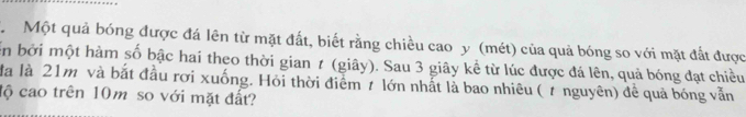 Một quả bóng được đá lên từ mặt đất, biết rằng chiều cao y (mét) của quả bóng so với mặt đất được 
en bởi một hàm số bậc hai theo thời gian ≠ (giây). Sau 3 giây kể từ lúc được đá lên, quả bóng đạt chiều 
đà là 21m và bắt đầu rơi xuống. Hỏi thời điểm 7 lớn nhất là bao nhiêu ( 7 nguyên) đề quả bóng vẫn 
độ cao trên 10m so với mặt đất?